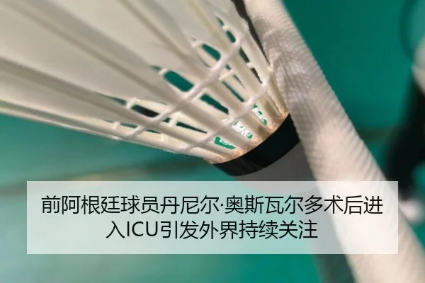 前阿根廷球员丹尼尔·奥斯瓦尔多术后进入ICU引发外界持续关注